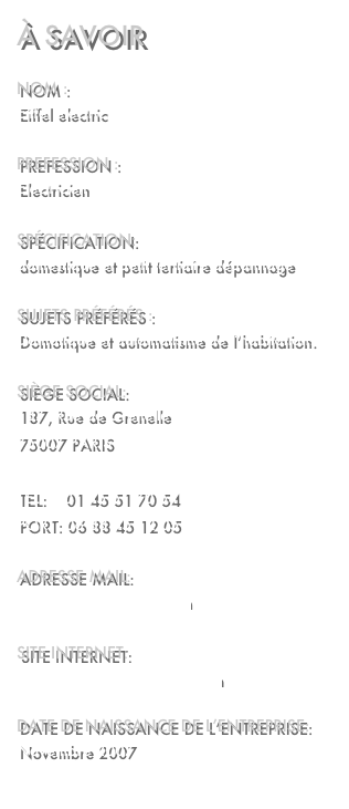 À savoir

Nom : 
Eiffel electric

Prefession :
Electricien 

Spécification:
domestique et petit tertiaire dépannage 

Sujets préférés :
Domotique et automatisme de l’habitation.

siège social:
187, Rue de Grenelle
75007 PARIS

TEL:    01 45 51 70 54
PORT: 06 88 45 12 05

adresse mail:
contact@eiffelelectric.om

site internet:
http://www.eiffelelectric.com

date de naissance de l’entreprise:
Novembre 2007

